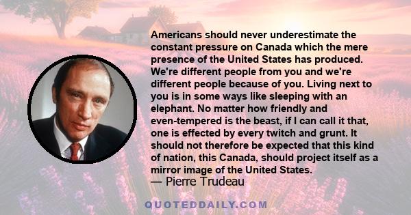 Americans should never underestimate the constant pressure on Canada which the mere presence of the United States has produced. We're different people from you and we're different people because of you. Living next to