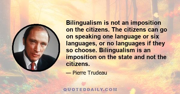 Bilingualism is not an imposition on the citizens. The citizens can go on speaking one language or six languages, or no languages if they so choose. Bilingualism is an imposition on the state and not the citizens.