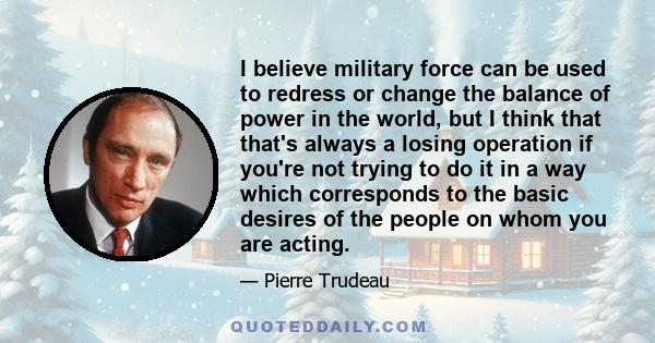 I believe military force can be used to redress or change the balance of power in the world, but I think that that's always a losing operation if you're not trying to do it in a way which corresponds to the basic