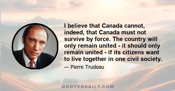 I believe that Canada cannot, indeed, that Canada must not survive by force. The country will only remain united - it should only remain united - if its citizens want to live together in one civil society.