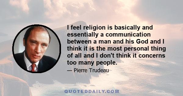 I feel religion is basically and essentially a communication between a man and his God and I think it is the most personal thing of all and I don't think it concerns too many people.