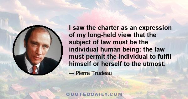 I saw the charter as an expression of my long-held view that the subject of law must be the individual human being; the law must permit the individual to fulfil himself or herself to the utmost.