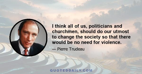 I think all of us, politicians and churchmen, should do our utmost to change the society so that there would be no need for violence.