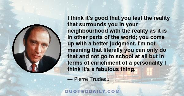 I think it's good that you test the reality that surrounds you in your neighbourhood with the reality as it is in other parts of the world; you come up with a better judgment. I'm not meaning that literally you can only 