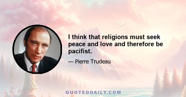 I think that religions must seek peace and love and therefore be pacifist.