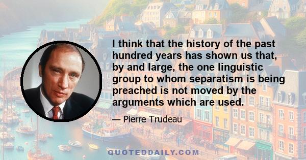 I think that the history of the past hundred years has shown us that, by and large, the one linguistic group to whom separatism is being preached is not moved by the arguments which are used.