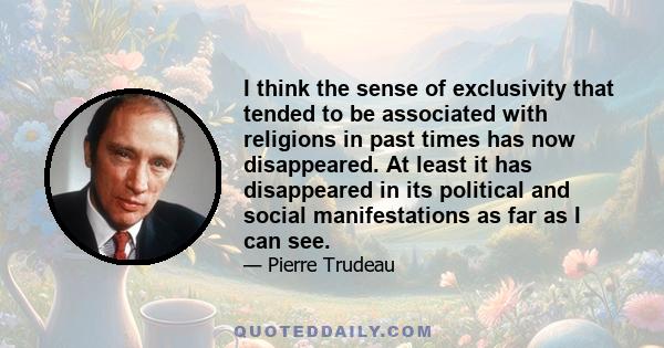 I think the sense of exclusivity that tended to be associated with religions in past times has now disappeared. At least it has disappeared in its political and social manifestations as far as I can see.