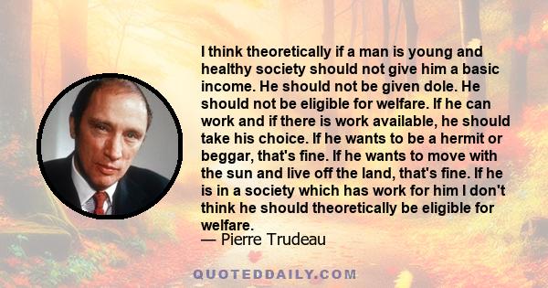 I think theoretically if a man is young and healthy society should not give him a basic income. He should not be given dole. He should not be eligible for welfare. If he can work and if there is work available, he