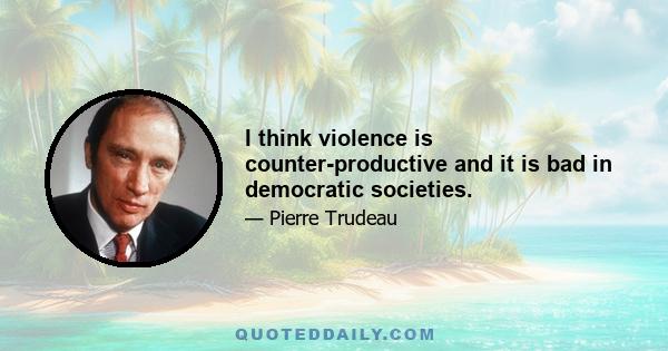 I think violence is counter-productive and it is bad in democratic societies.