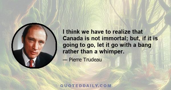 I think we have to realize that Canada is not immortal; but, if it is going to go, let it go with a bang rather than a whimper.