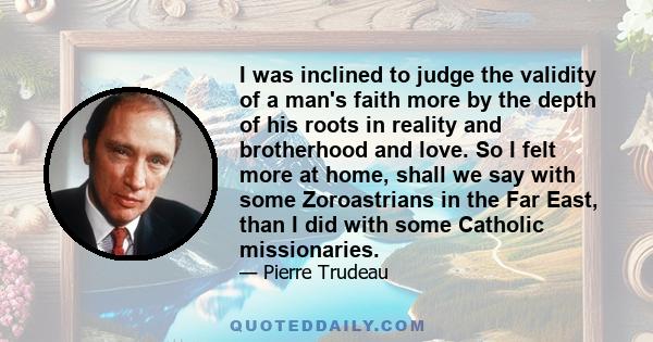 I was inclined to judge the validity of a man's faith more by the depth of his roots in reality and brotherhood and love. So I felt more at home, shall we say with some Zoroastrians in the Far East, than I did with some 