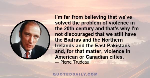 I'm far from believing that we've solved the problem of violence in the 20th century and that's why I'm not discouraged that we still have the Biafras and the Northern Irelands and the East Pakistans and, for that