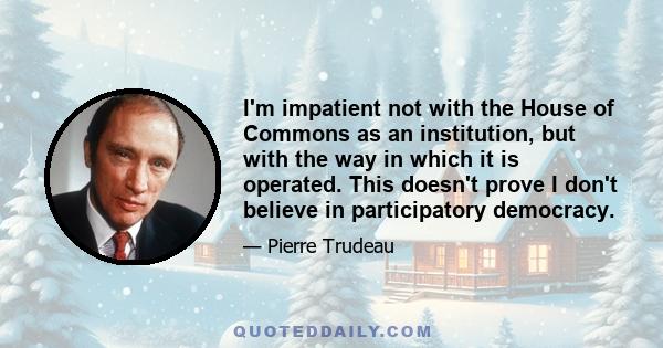 I'm impatient not with the House of Commons as an institution, but with the way in which it is operated. This doesn't prove I don't believe in participatory democracy.