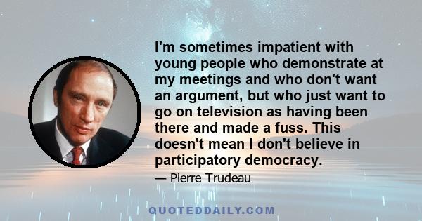 I'm sometimes impatient with young people who demonstrate at my meetings and who don't want an argument, but who just want to go on television as having been there and made a fuss. This doesn't mean I don't believe in