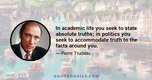 In academic life you seek to state absolute truths; in politics you seek to accommodate truth to the facts around you.