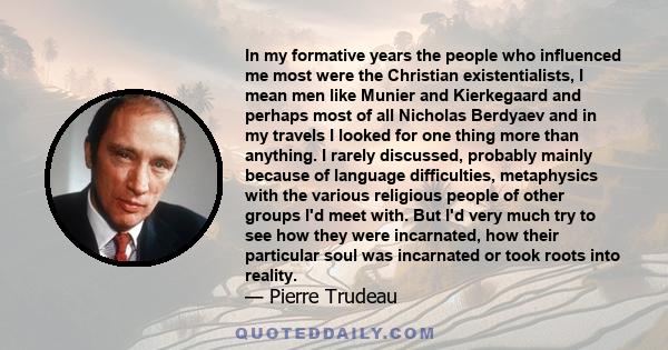 In my formative years the people who influenced me most were the Christian existentialists, I mean men like Munier and Kierkegaard and perhaps most of all Nicholas Berdyaev and in my travels I looked for one thing more