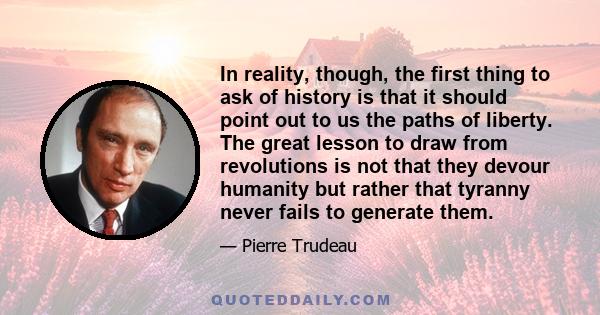 In reality, though, the first thing to ask of history is that it should point out to us the paths of liberty. The great lesson to draw from revolutions is not that they devour humanity but rather that tyranny never