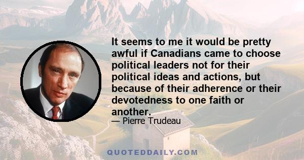 It seems to me it would be pretty awful if Canadians came to choose political leaders not for their political ideas and actions, but because of their adherence or their devotedness to one faith or another.