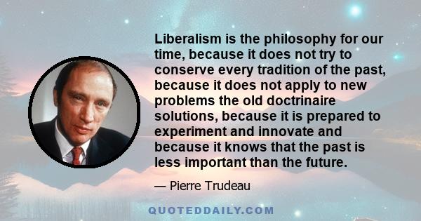 Liberalism is the philosophy for our time, because it does not try to conserve every tradition of the past, because it does not apply to new problems the old doctrinaire solutions, because it is prepared to experiment