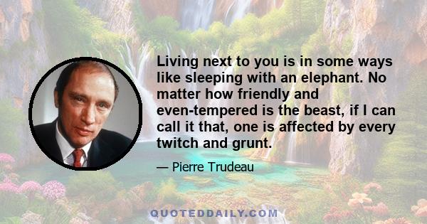 Living next to you is in some ways like sleeping with an elephant. No matter how friendly and even-tempered is the beast, if I can call it that, one is affected by every twitch and grunt.