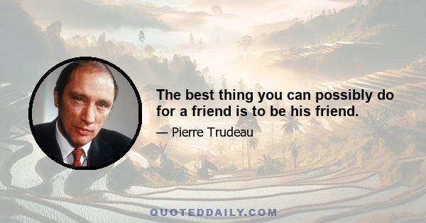 The best thing you can possibly do for a friend is to be his friend.