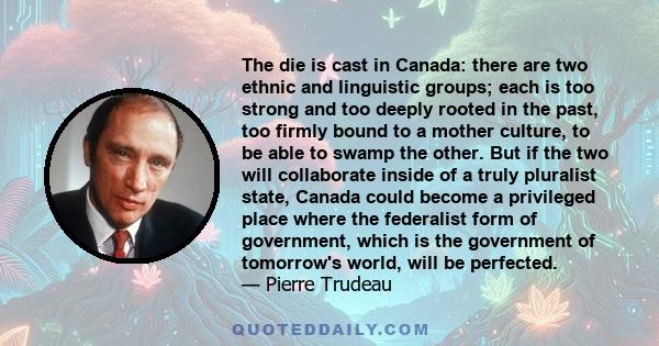 The die is cast in Canada: there are two ethnic and linguistic groups; each is too strong and too deeply rooted in the past, too firmly bound to a mother culture, to be able to swamp the other. But if the two will