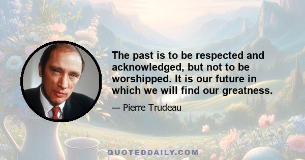 The past is to be respected and acknowledged, but not to be worshipped. It is our future in which we will find our greatness.