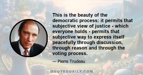 This is the beauty of the democratic process: it permits that subjective view of justice - which everyone holds - permits that subjective way to express itself peacefully through discussion, through reason and through