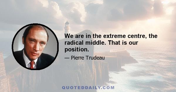 We are in the extreme centre, the radical middle. That is our position.