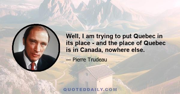 Well, I am trying to put Quebec in its place - and the place of Quebec is in Canada, nowhere else.