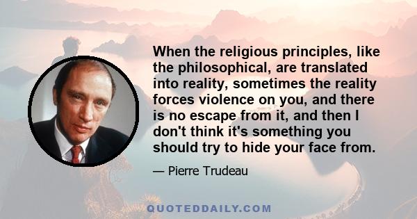 When the religious principles, like the philosophical, are translated into reality, sometimes the reality forces violence on you, and there is no escape from it, and then I don't think it's something you should try to