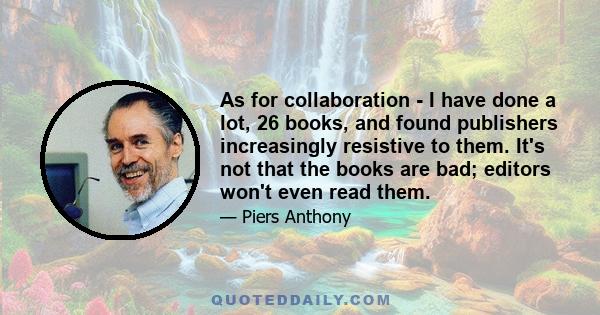 As for collaboration - I have done a lot, 26 books, and found publishers increasingly resistive to them. It's not that the books are bad; editors won't even read them.