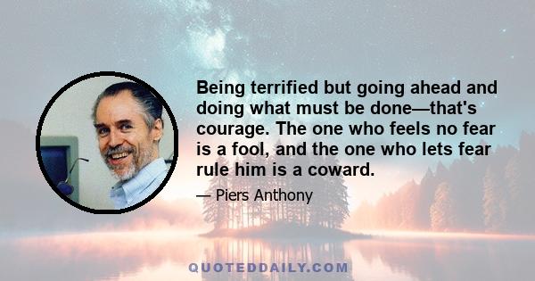 Being terrified but going ahead and doing what must be done—that's courage. The one who feels no fear is a fool, and the one who lets fear rule him is a coward.