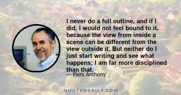 I never do a full outline, and if I did, I would not feel bound to it, because the view from inside a scene can be different from the view outside it. But neither do I just start writing and see what happens; I am far