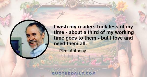 I wish my readers took less of my time - about a third of my working time goes to them - but I love and need them all.