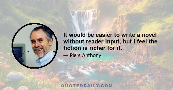 It would be easier to write a novel without reader input, but I feel the fiction is richer for it.