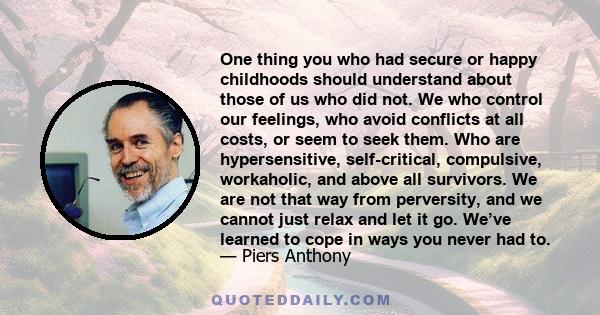 One thing you who had secure or happy childhoods should understand about those of us who did not. We who control our feelings, who avoid conflicts at all costs, or seem to seek them. Who are hypersensitive,