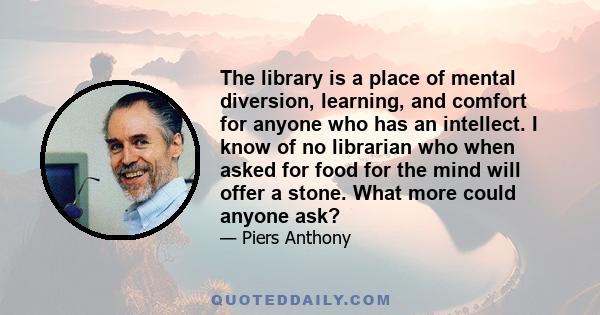 The library is a place of mental diversion, learning, and comfort for anyone who has an intellect. I know of no librarian who when asked for food for the mind will offer a stone. What more could anyone ask?