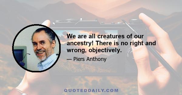 We are all creatures of our ancestry! There is no right and wrong, objectively.