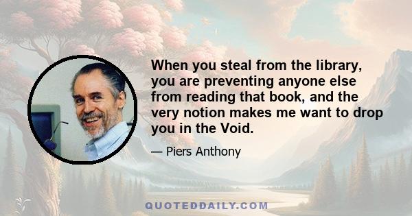 When you steal from the library, you are preventing anyone else from reading that book, and the very notion makes me want to drop you in the Void.