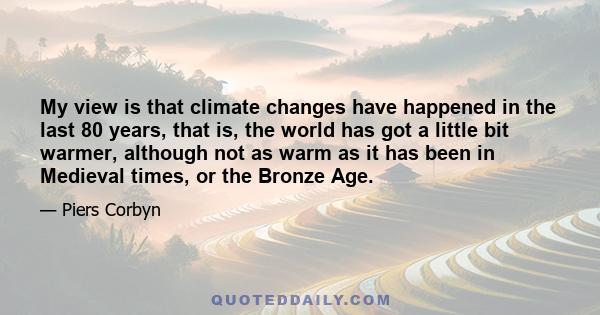 My view is that climate changes have happened in the last 80 years, that is, the world has got a little bit warmer, although not as warm as it has been in Medieval times, or the Bronze Age.