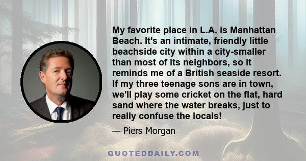 My favorite place in L.A. is Manhattan Beach. It's an intimate, friendly little beachside city within a city-smaller than most of its neighbors, so it reminds me of a British seaside resort. If my three teenage sons are 