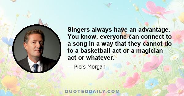 Singers always have an advantage. You know, everyone can connect to a song in a way that they cannot do to a basketball act or a magician act or whatever.