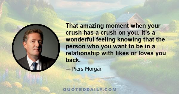 That amazing moment when your crush has a crush on you. It's a wonderful feeling knowing that the person who you want to be in a relationship with likes or loves you back.