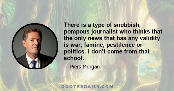 There is a type of snobbish, pompous journalist who thinks that the only news that has any validity is war, famine, pestilence or politics. I don’t come from that school.