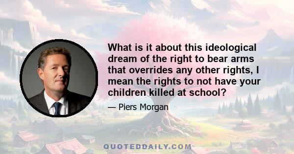 What is it about this ideological dream of the right to bear arms that overrides any other rights, I mean the rights to not have your children killed at school?