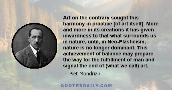 Art on the contrary sought this harmony in practice [of art itself]. More and more in its creations it has given inwardness to that what surrounds us in nature, until, in Neo-Plasticism, nature is no longer dominant.