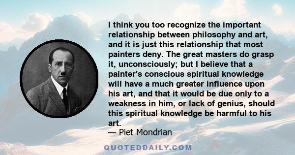 I think you too recognize the important relationship between philosophy and art, and it is just this relationship that most painters deny. The great masters do grasp it, unconsciously; but I believe that a painter's