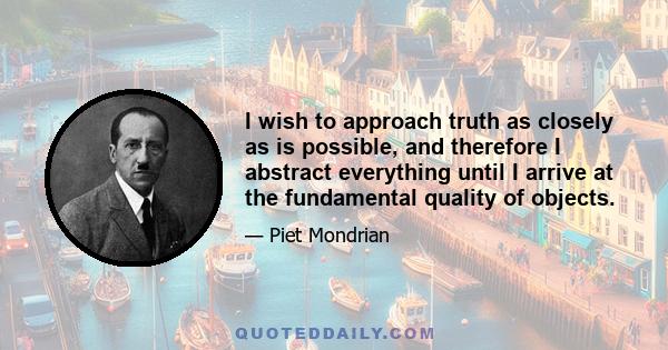 I wish to approach truth as closely as is possible, and therefore I abstract everything until I arrive at the fundamental quality of objects.