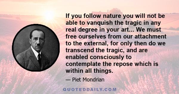 If you follow nature you will not be able to vanquish the tragic in any real degree in your art... We must free ourselves from our attachment to the external, for only then do we transcend the tragic, and are enabled